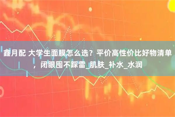 鑫月配 大学生面膜怎么选？平价高性价比好物清单，闭眼囤不踩雷_肌肤_补水_水润