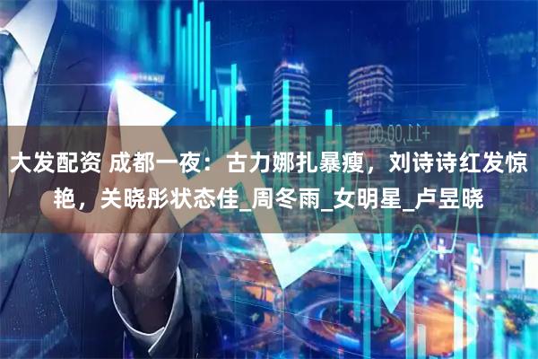 大发配资 成都一夜：古力娜扎暴瘦，刘诗诗红发惊艳，关晓彤状态佳_周冬雨_女明星_卢昱晓