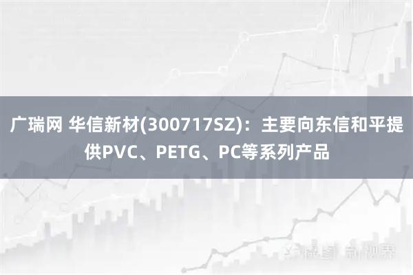 广瑞网 华信新材(300717SZ)：主要向东信和平提供PVC、PETG、PC等系列产品