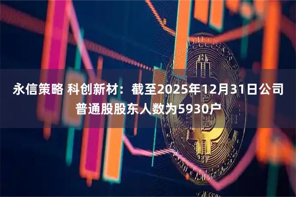 永信策略 科创新材：截至2025年12月31日公司普通股股东人数为5930户