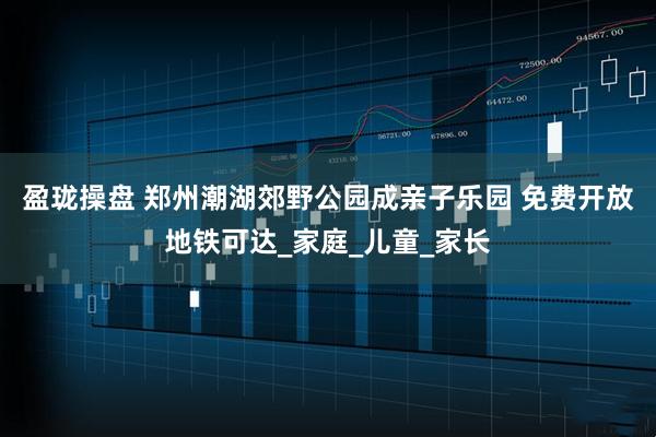 盈珑操盘 郑州潮湖郊野公园成亲子乐园 免费开放地铁可达_家庭_儿童_家长