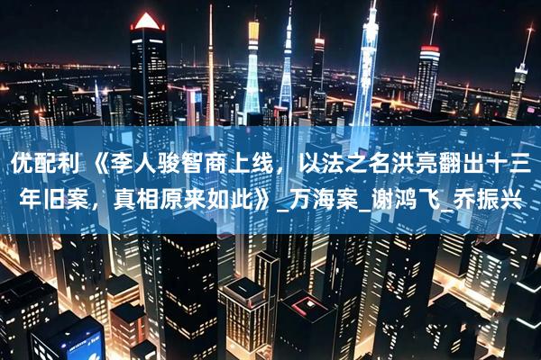 优配利 《李人骏智商上线,以法之名洪亮翻出十三年旧案,真相原来如此》_万海案_谢鸿飞_乔振兴