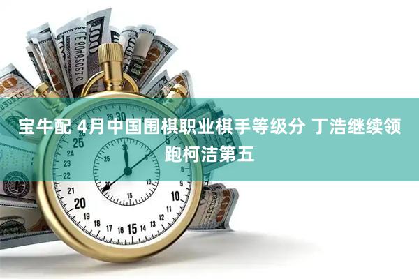 宝牛配 4月中国围棋职业棋手等级分 丁浩继续领跑柯洁第五