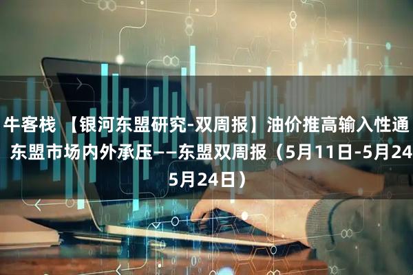 牛客栈 【银河东盟研究-双周报】油价推高输入性通胀，东盟市场内外承压——东盟双周报（5月11日-5月24日）