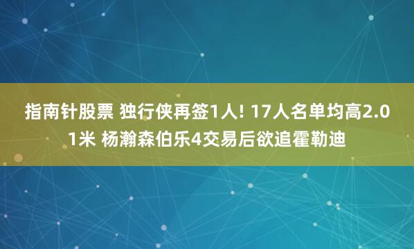 指南针股票 独行侠再签1人! 17人名单均高2.01米 杨瀚森伯乐4交易后欲追霍勒迪