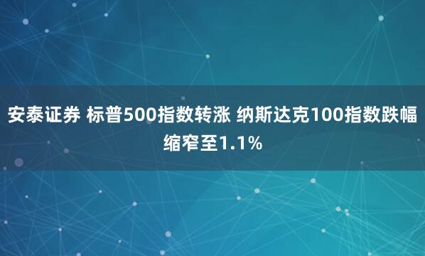 安泰证券 标普500指数转涨 纳斯达克100指数跌幅缩窄至1.1%