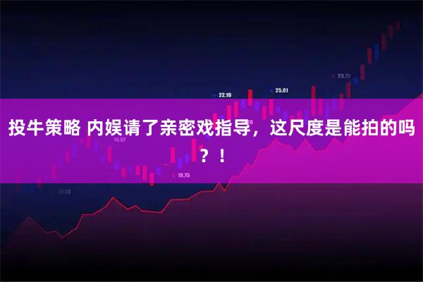 投牛策略 内娱请了亲密戏指导，这尺度是能拍的吗？！